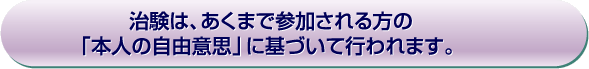 治験は、あくまで参加する方の「本人の自由意思」に基づいて行われます